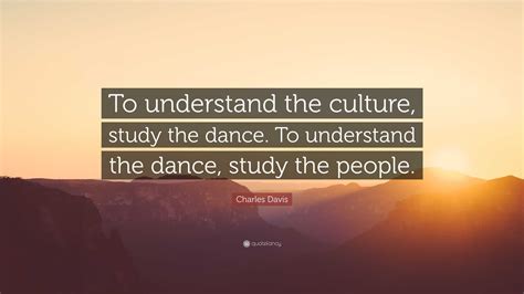 Charles Davis Quote: “To understand the culture, study the dance. To understand the dance, study ...