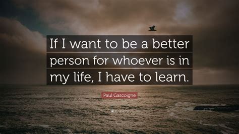 Paul Gascoigne Quote: “If I want to be a better person for whoever is in my life, I have to learn.”