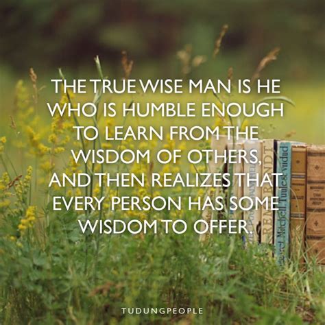 The true wise man is he who is humble enough to learn from the wisdom of others and then ...