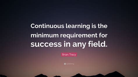 Brian Tracy Quote: “Continuous learning is the minimum requirement for success in any field ...