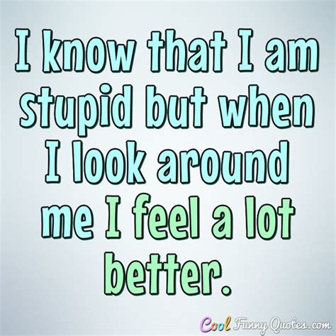 I know that I am stupid but when I look around me I feel a lot better.