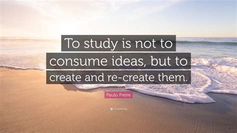 Paulo Freire Quote: “To study is not to consume ideas, but to create and re-create them.”