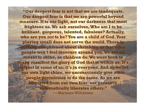 Our deepest fear is not that we are inadequate. Our deepest fear is that we are powerful beyond ...