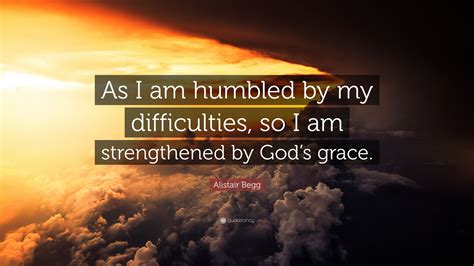 Alistair Begg Quote: “As I am humbled by my difficulties, so I am strengthened by God’s grace.”