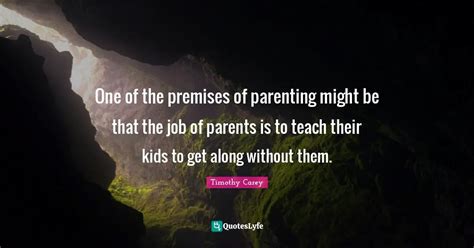 One of the premises of parenting might be that the job of parents is t... Quote by Timothy Carey ...