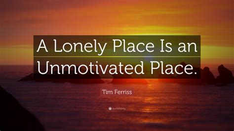 Tim Ferriss Quote: “A Lonely Place Is an Unmotivated Place.”