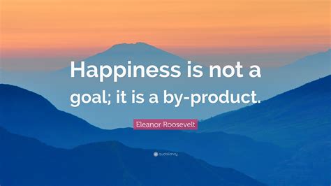 Eleanor Roosevelt Quote: “Happiness is not a goal; it is a by-product.”