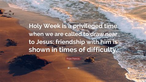 Pope Francis Quote: “Holy Week is a privileged time when we are called to draw near to Jesus ...