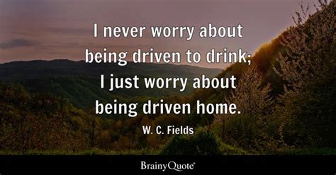 W. C. Fields - I never worry about being driven to drink;...