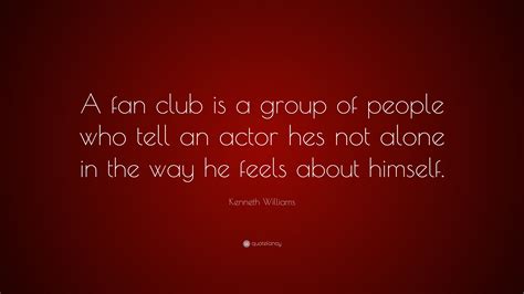 Kenneth Williams Quote: “A fan club is a group of people who tell an actor hes not alone in the ...