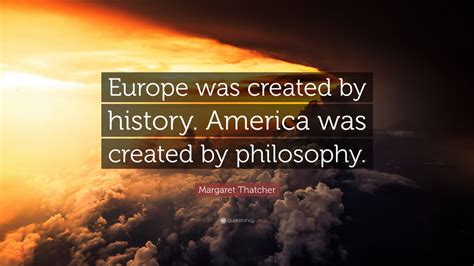 Margaret Thatcher Quote: “Europe was created by history. America was created by philosophy.” (9 ...