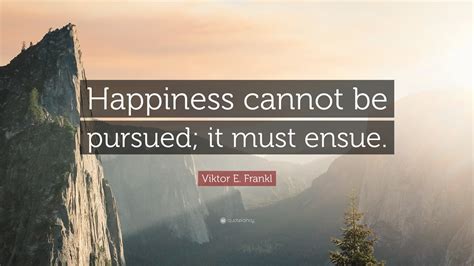 Viktor E. Frankl Quote: “Happiness cannot be pursued; it must ensue.”