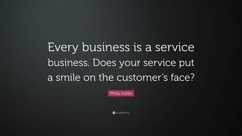 Philip Kotler Quote: “Every business is a service business. Does your service put a smile on the ...