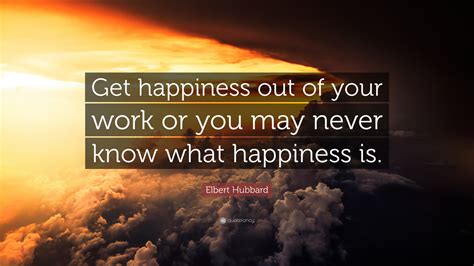 Elbert Hubbard Quote: “Get happiness out of your work or you may never know what happiness is.”