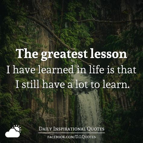 The greatest lesson I have learned in life is that I still have a lot to learn.