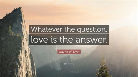 Wayne W. Dyer Quote: “Whatever the question, love is the answer.”