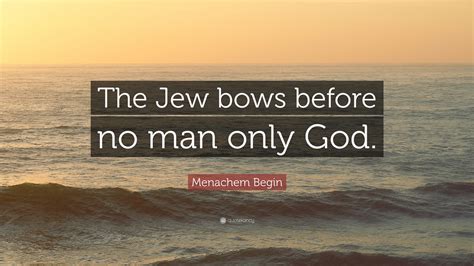 Menachem Begin Quote: “The Jew bows before no man only God.”