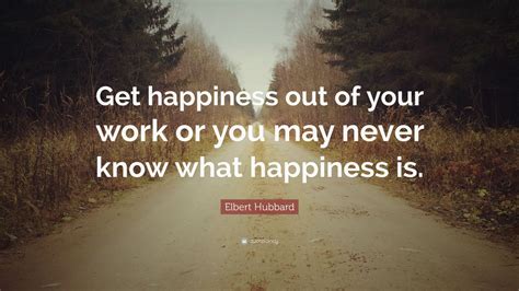 Elbert Hubbard Quote: “Get happiness out of your work or you may never know what happiness is ...