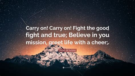 Robert W. Service Quote: “Carry on! Carry on! Fight the good fight and true; Believe in you ...