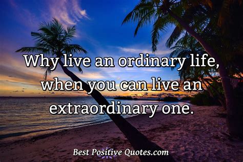 Why live an ordinary life, when you can live an extraordinary one ...