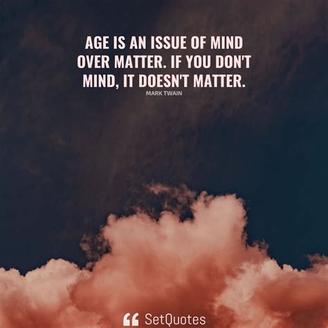 Age is an issue of mind over matter. If you don't mind, it doesn't matter.