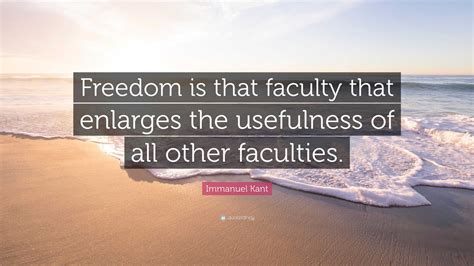 Immanuel Kant Quote: “Freedom is that faculty that enlarges the usefulness of all other faculties.”