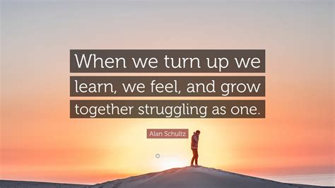 Alan Schultz Quote: “When we turn up we learn, we feel, and grow ...