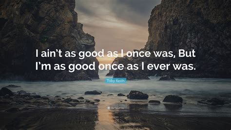 Toby Keith Quote: “I ain’t as good as I once was, But I’m as good once as I ever was.”