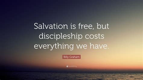 Billy Graham Quote: “Salvation is free, but discipleship costs everything we have.”