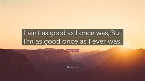 Toby Keith Quote: “I ain’t as good as I once was, But I’m as good once as I ever was.”