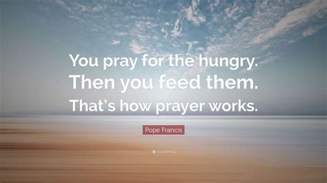 Pope Francis Quote: “You pray for the hungry. Then you feed them. That’s how prayer works.”