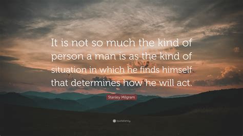 Stanley Milgram Quote: “It is not so much the kind of person a man is as the kind of situation ...