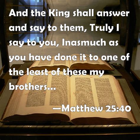 Matthew 25:40 And the King shall answer and say to them, Truly I say to you, Inasmuch as you ...