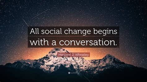 Margaret J. Wheatley Quote: “All social change begins with a conversation.”