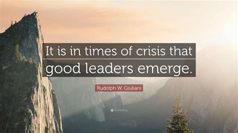 Rudolph W. Giuliani Quote: “It is in times of crisis that good leaders emerge.”