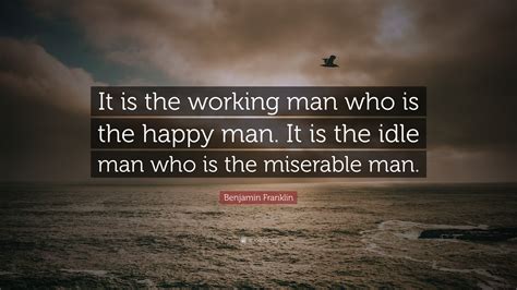 Benjamin Franklin Quote: “It is the working man who is the happy man. It is the idle man who is ...