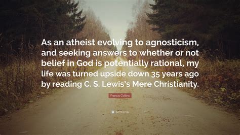 Francis Collins Quote: “As an atheist evolving to agnosticism, and seeking answers to whether or ...