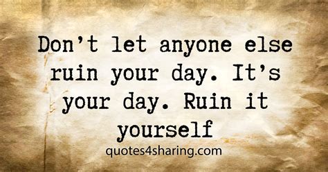 Don't let anyone else ruin your day. It's your day. Ruin it yourself ...