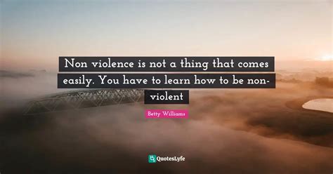 Non violence is not a thing that comes easily. You have to learn how t... Quote by Betty ...