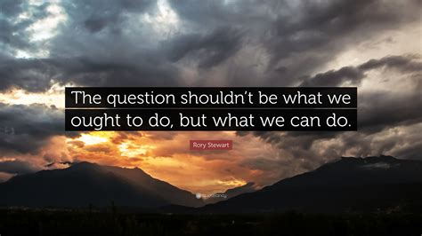 Rory Stewart Quote: “The question shouldn’t be what we ought to do, but what we can do.”