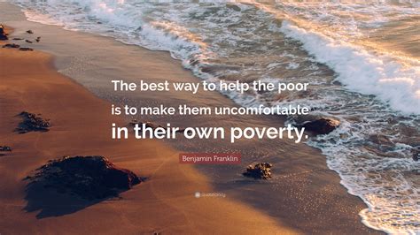 Benjamin Franklin Quote: “The best way to help the poor is to make them uncomfortable in their ...