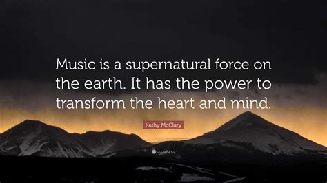 Kathy McClary Quote: “Music is a supernatural force on the earth. It has the power to transform ...