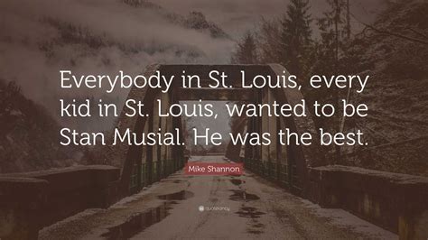 Mike Shannon Quote: “Everybody in St. Louis, every kid in St. Louis, wanted to be Stan Musial ...