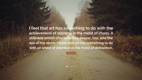 Saul Bellow Quote: “I feel that art has something to do with the achievement of stillness in the ...