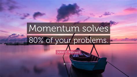 John C. Maxwell Quote: “Momentum solves 80% of your problems.”