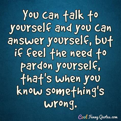 You can talk to yourself and you can answer yourself, but if feel the need to...