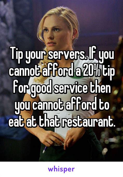 Tip your servers. If you cannot afford a 20% tip for good service then you cannot afford to eat ...