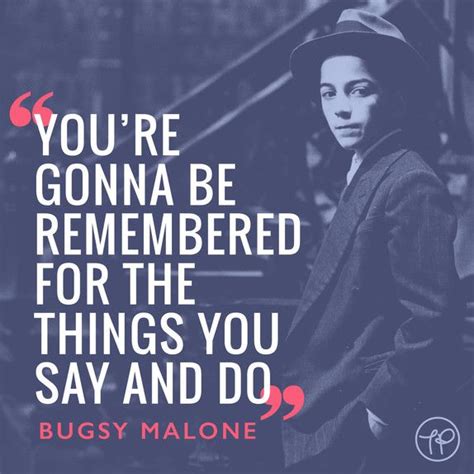 “You’re gonna be remembered for the things you say and do” Bugsy Malone ...