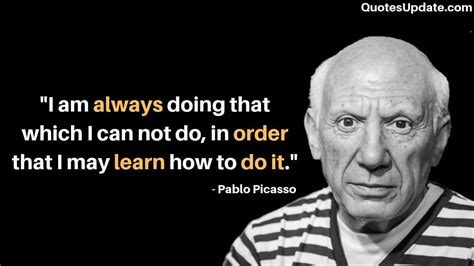 I am always doing that which I cannot do, in order that I may learn how to do it. Pablo Picasso ...