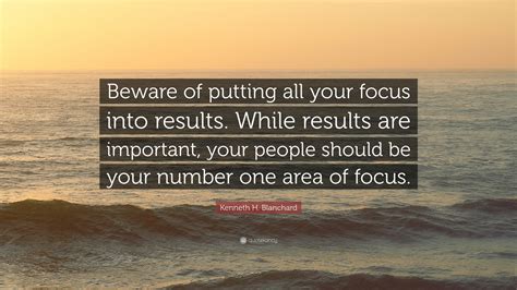 Kenneth H. Blanchard Quote: “Beware of putting all your focus into results. While results are ...